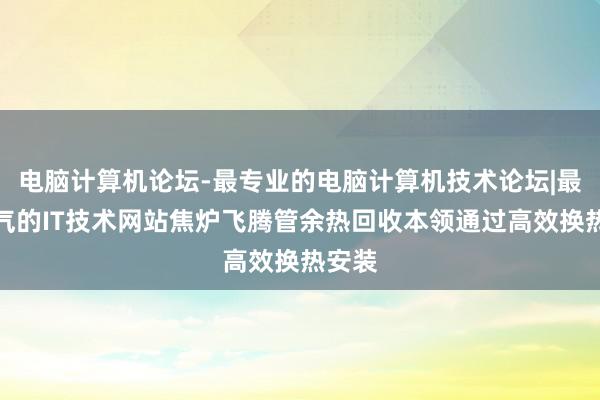 电脑计算机论坛-最专业的电脑计算机技术论坛|最具人气的IT技术网站焦炉飞腾管余热回收本领通过高效换热安装